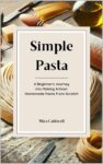 Simple Pasta: A Beginner’s Journey Into Making Artisan Homemade Pasta From Scratch